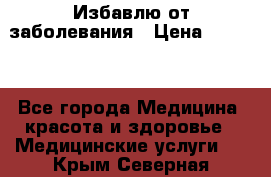 Избавлю от заболевания › Цена ­ 5 000 - Все города Медицина, красота и здоровье » Медицинские услуги   . Крым,Северная